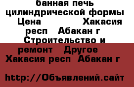 банная печь цилиндрической формы  › Цена ­ 12 000 - Хакасия респ., Абакан г. Строительство и ремонт » Другое   . Хакасия респ.,Абакан г.